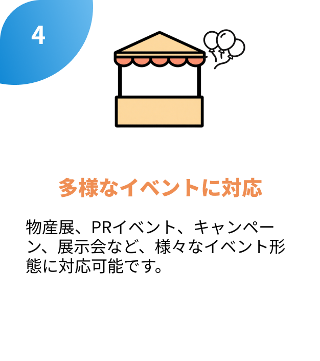 4.多様なイベントに対応
物産展、PRイベント、キャンペーン、展示会など、様々なイベント形態に対応可能です。
