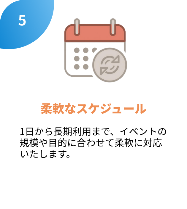 5.柔軟なスケジュール
1日から長期利用まで、イベントの
規模や目的に合わせて柔軟に対応
いたします。