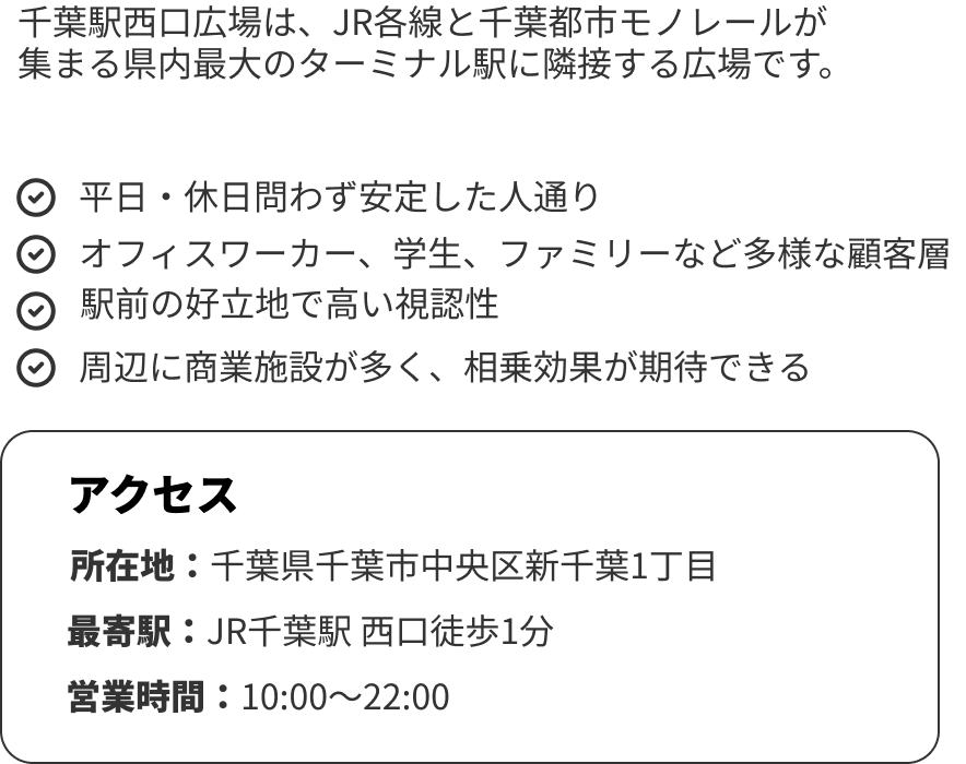 千葉駅西口広場の特徴

千葉駅西口広場は、JR各線と千葉都市モノレールが
集まる県内最大のターミナル駅に隣接する広場です。
・平日・休日問わず安定した人通り
・オフィスワーカー、学生、ファミリーなど多様な顧客層
・駅前の好立地で高い視認性
・周辺に商業施設が多く、相乗効果が期待できる

アクセス
所在地：千葉県千葉市中央区新千葉1丁目
最寄駅：JR千葉駅 西口徒歩1分
営業時間：10:00〜22:00
