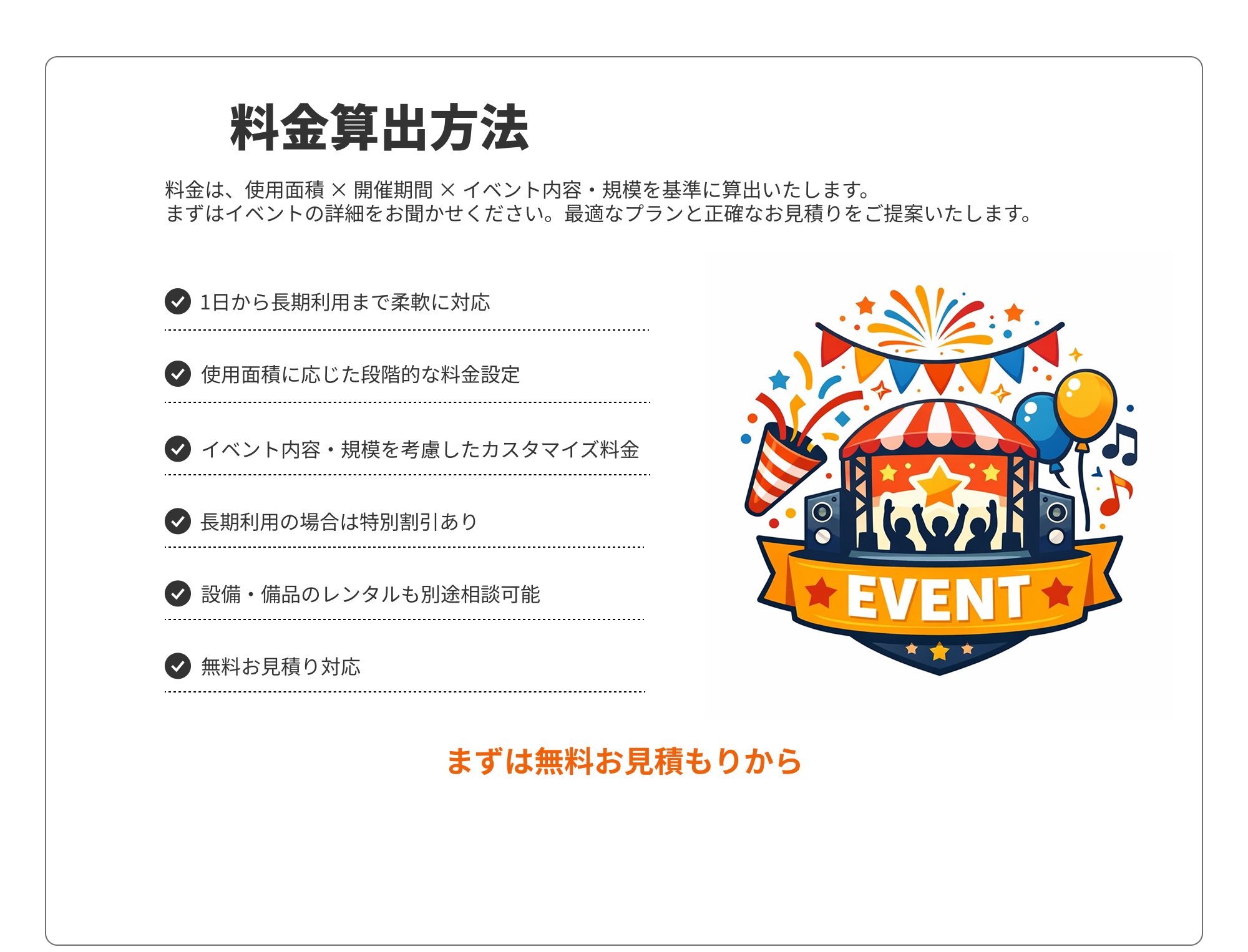 料金算出方法
料金は、使用面積 × 開催期間 × イベント内容・規模を基準に算出いたします。 まずはイベントの詳細をお聞かせください。最適なプランと正確なお見積りをご提案いたします。
