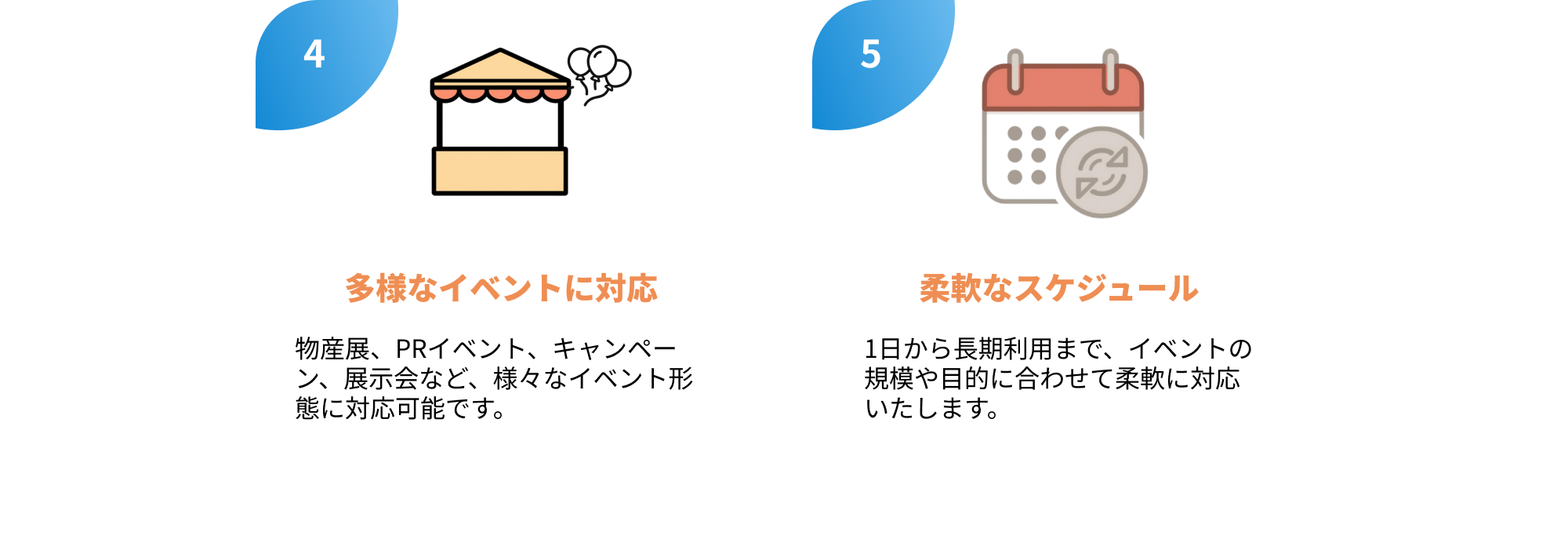 4.多様なイベントに対応
物産展、PRイベント、キャンペーン、展示会など、様々なイベント形態に対応可能です。

5.柔軟なスケジュール
1日から長期利用まで、イベントの
規模や目的に合わせて柔軟に対応
いたします。
