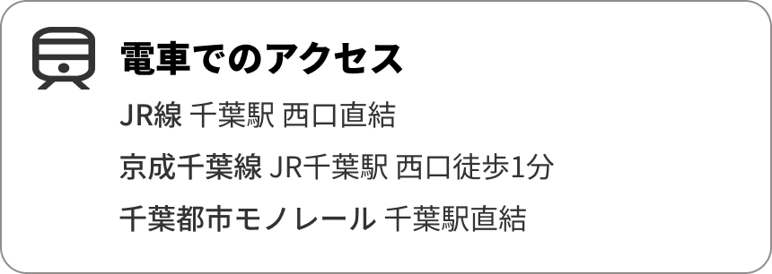 電車でのアクセス
JR線 千葉駅 西口直結
京成千葉線 JR千葉駅 西口徒歩1分
千葉都市モノレール 千葉駅直結